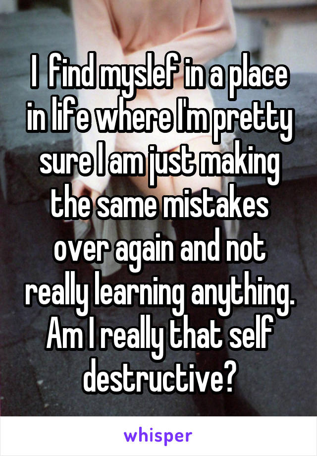 I  find myslef in a place in life where I'm pretty sure I am just making the same mistakes over again and not really learning anything. Am I really that self destructive?