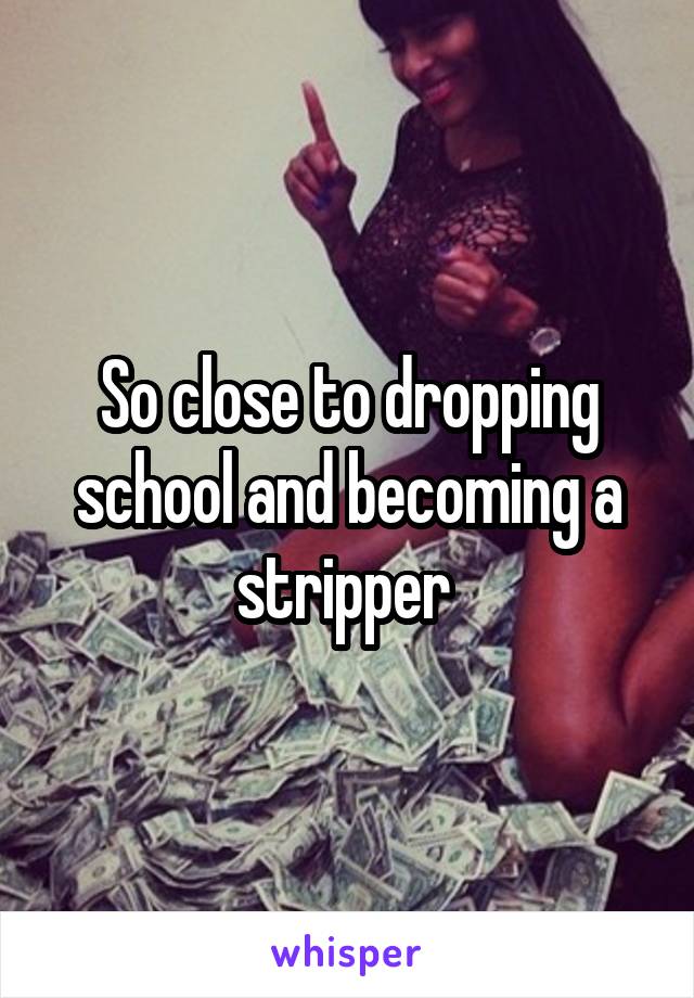 So close to dropping school and becoming a stripper 