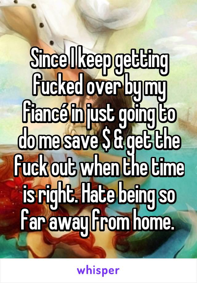 Since I keep getting fucked over by my fiancé in just going to do me save $ & get the fuck out when the time is right. Hate being so far away from home. 