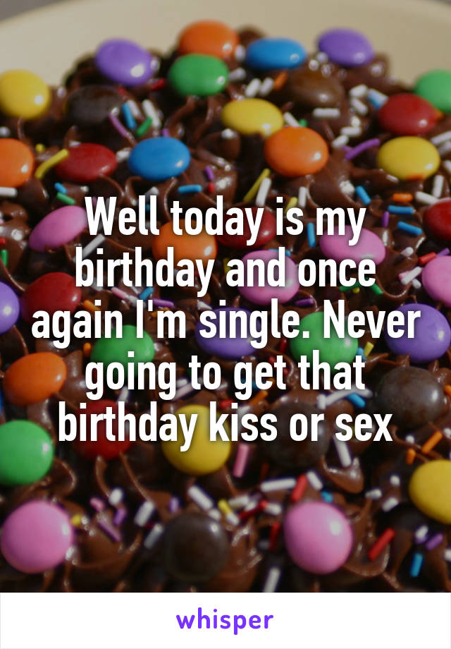 Well today is my birthday and once again I'm single. Never going to get that birthday kiss or sex