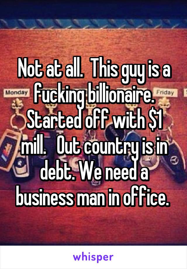 Not at all.  This guy is a fucking billionaire. Started off with $1 mill.   Out country is in debt. We need a business man in office. 