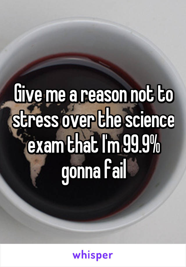 Give me a reason not to stress over the science exam that I'm 99.9% gonna fail