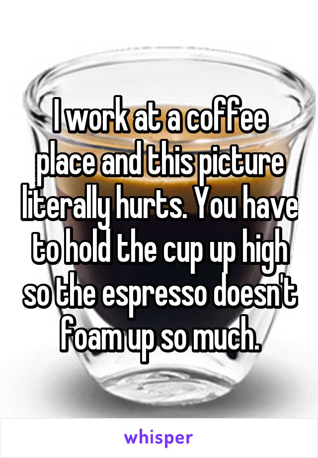 I work at a coffee place and this picture literally hurts. You have to hold the cup up high so the espresso doesn't foam up so much.