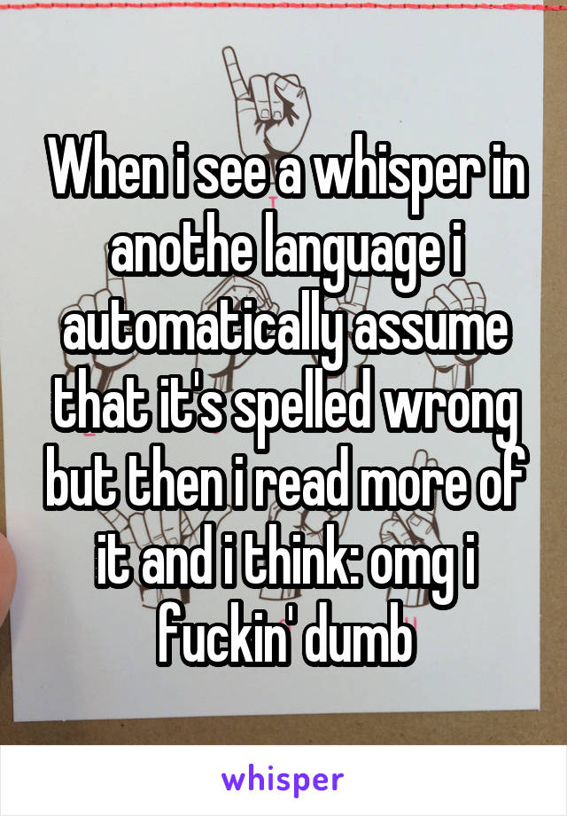 When i see a whisper in anothe language i automatically assume that it's spelled wrong but then i read more of it and i think: omg i fuckin' dumb