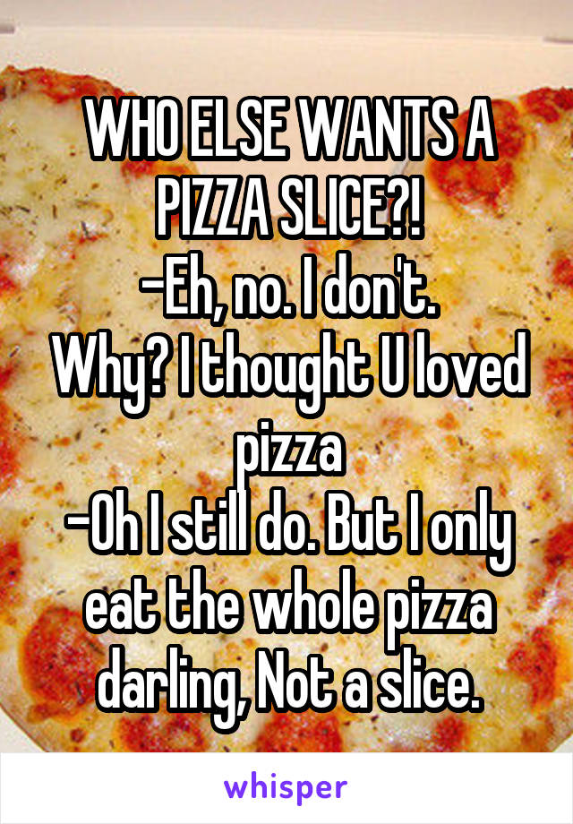 WHO ELSE WANTS A PIZZA SLICE?!
-Eh, no. I don't.
Why? I thought U loved pizza
-Oh I still do. But I only eat the whole pizza darling, Not a slice.
