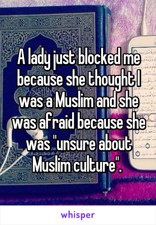 A lady just blocked me because she thought I was a Muslim and she was afraid because she was "unsure about Muslim culture". 