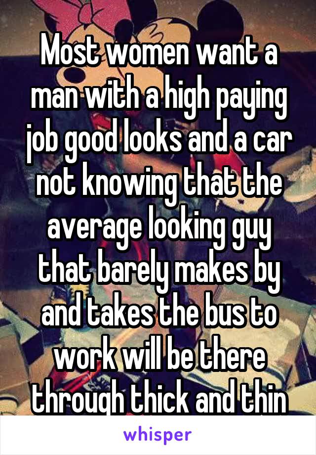 Most women want a man with a high paying job good looks and a car not knowing that the average looking guy that barely makes by and takes the bus to work will be there through thick and thin