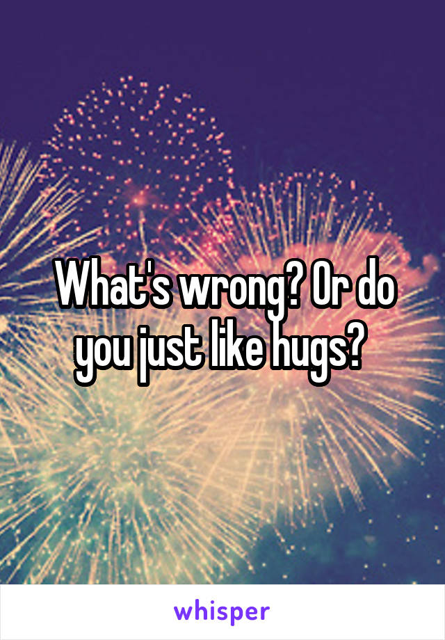 What's wrong? Or do you just like hugs? 