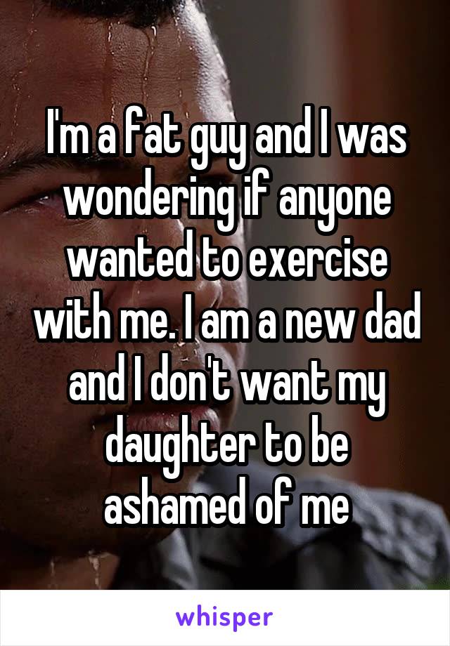 I'm a fat guy and I was wondering if anyone wanted to exercise with me. I am a new dad and I don't want my daughter to be ashamed of me