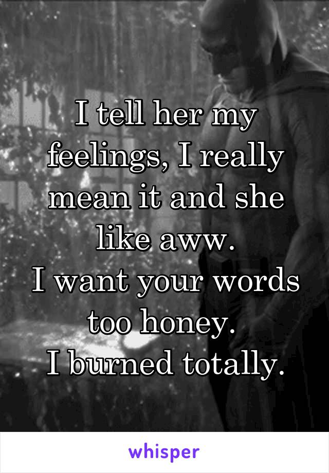 I tell her my feelings, I really mean it and she like aww.
I want your words too honey. 
I burned totally.