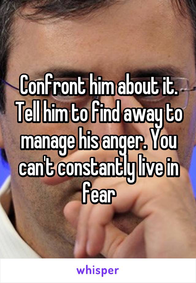 Confront him about it. Tell him to find away to manage his anger. You can't constantly live in fear