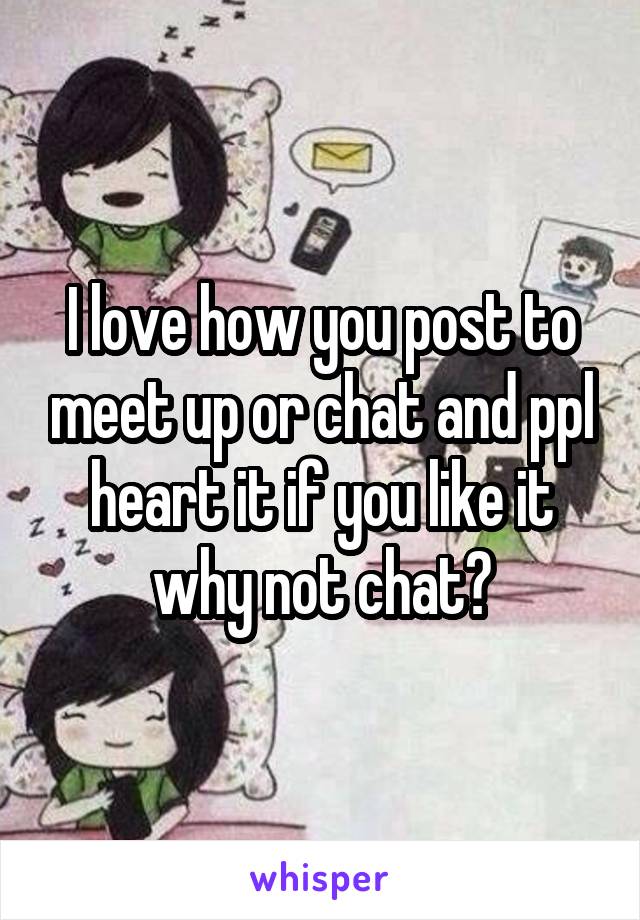 I love how you post to meet up or chat and ppl heart it if you like it why not chat?