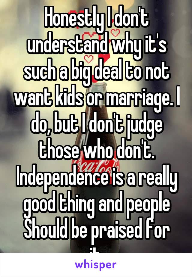 Honestly I don't understand why it's such a big deal to not want kids or marriage. I do, but I don't judge those who don't. Independence is a really good thing and people
Should be praised for it.