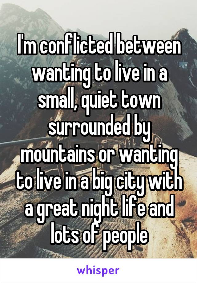 I'm conflicted between wanting to live in a small, quiet town surrounded by mountains or wanting to live in a big city with a great night life and lots of people