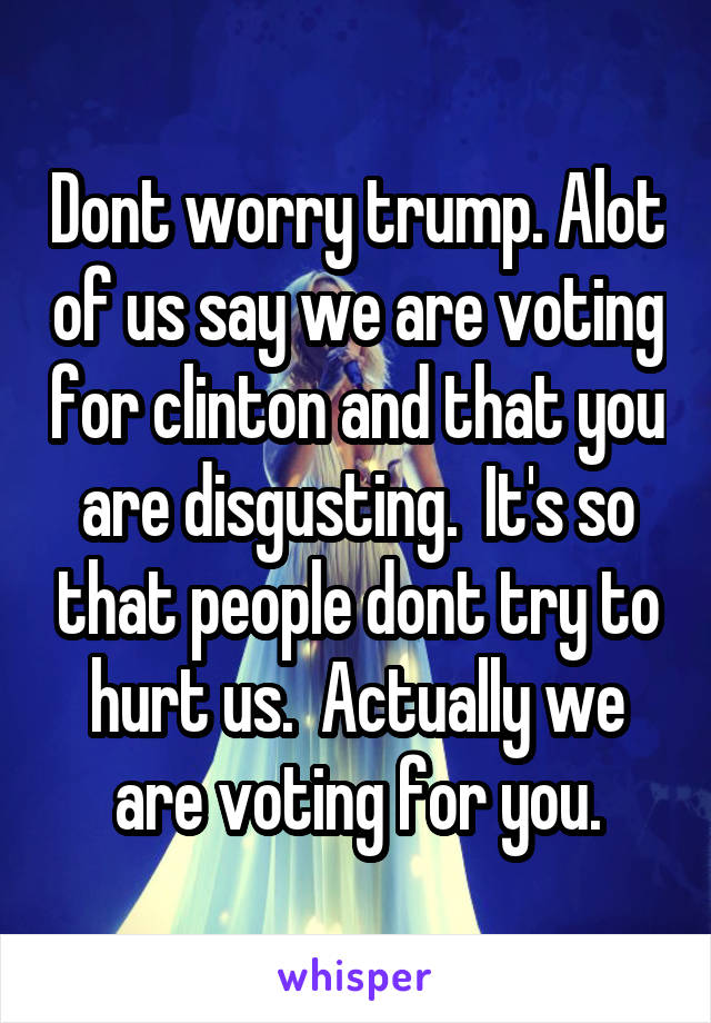 Dont worry trump. Alot of us say we are voting for clinton and that you are disgusting.  It's so that people dont try to hurt us.  Actually we are voting for you.