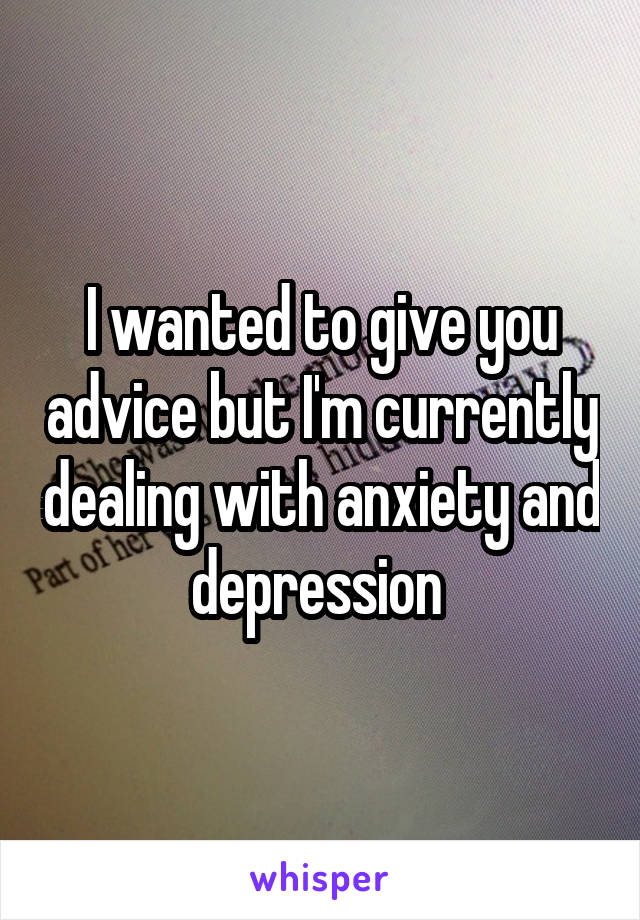 I wanted to give you advice but I'm currently dealing with anxiety and depression 