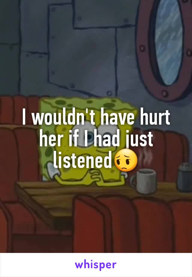 I wouldn't have hurt her if I had just listened😔