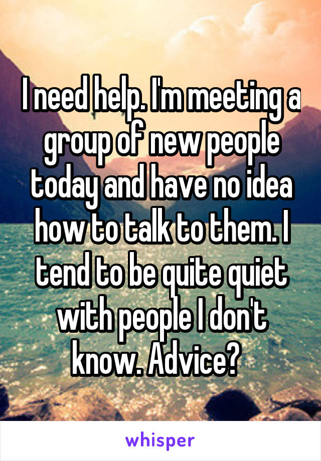 I need help. I'm meeting a group of new people today and have no idea how to talk to them. I tend to be quite quiet with people I don't know. Advice?  