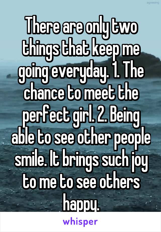 There are only two things that keep me going everyday. 1. The chance to meet the perfect girl. 2. Being able to see other people smile. It brings such joy to me to see others happy.