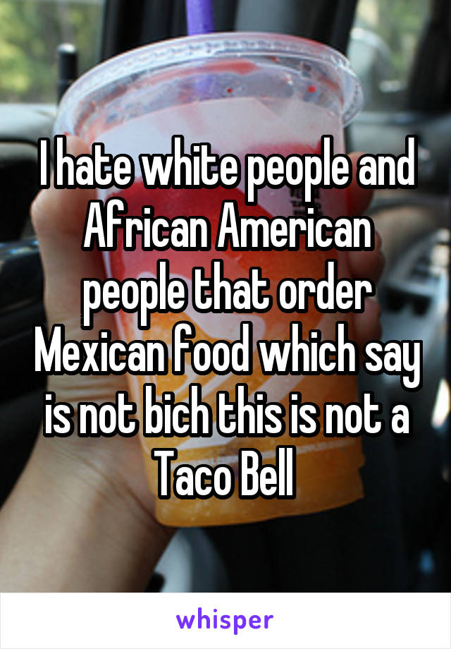 I hate white people and African American people that order Mexican food which say is not bich this is not a Taco Bell 
