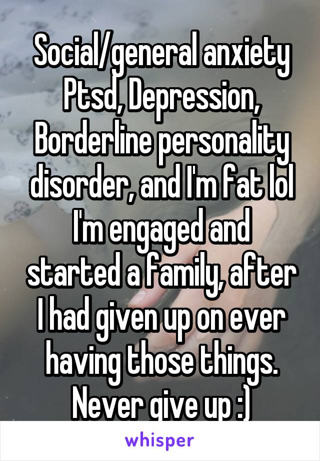 Social/general anxiety
Ptsd, Depression, Borderline personality disorder, and I'm fat lol
I'm engaged and started a family, after I had given up on ever having those things. Never give up :)