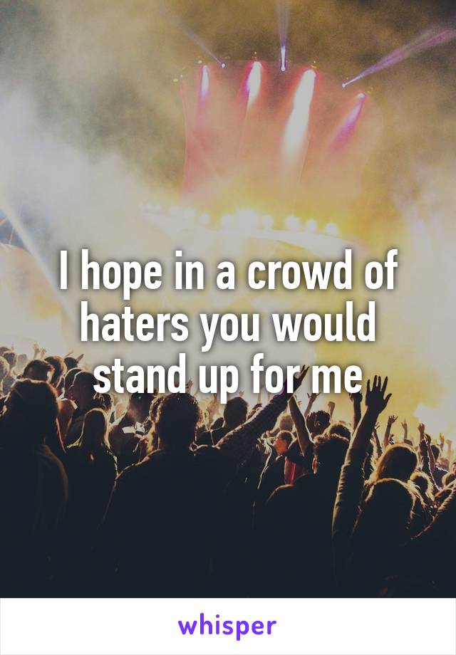 I hope in a crowd of haters you would stand up for me