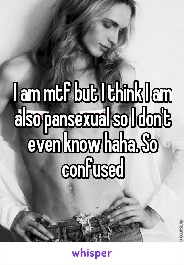 I am mtf but I think I am also pansexual so I don't even know haha. So confused