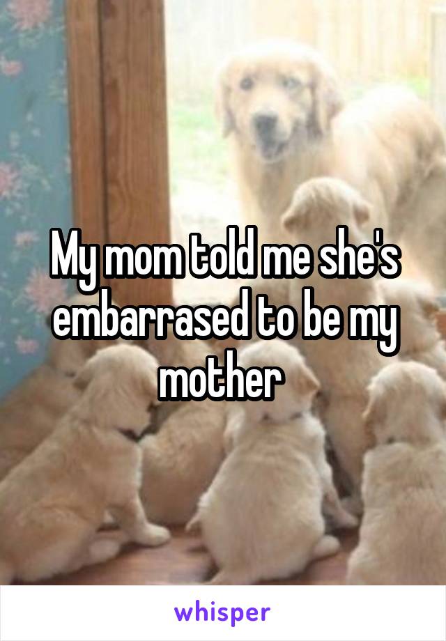 My mom told me she's embarrased to be my mother 