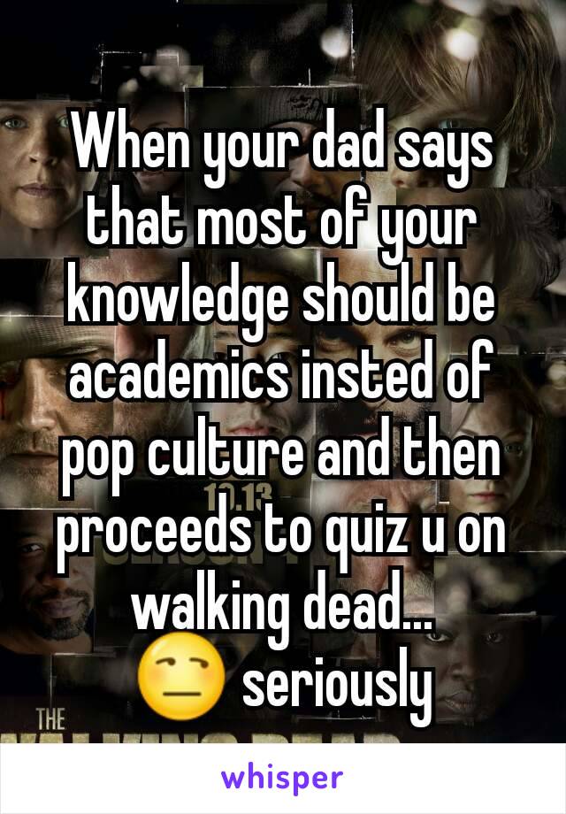 When your dad says that most of your knowledge should be academics insted of pop culture and then proceeds to quiz u on walking dead...
😒 seriously