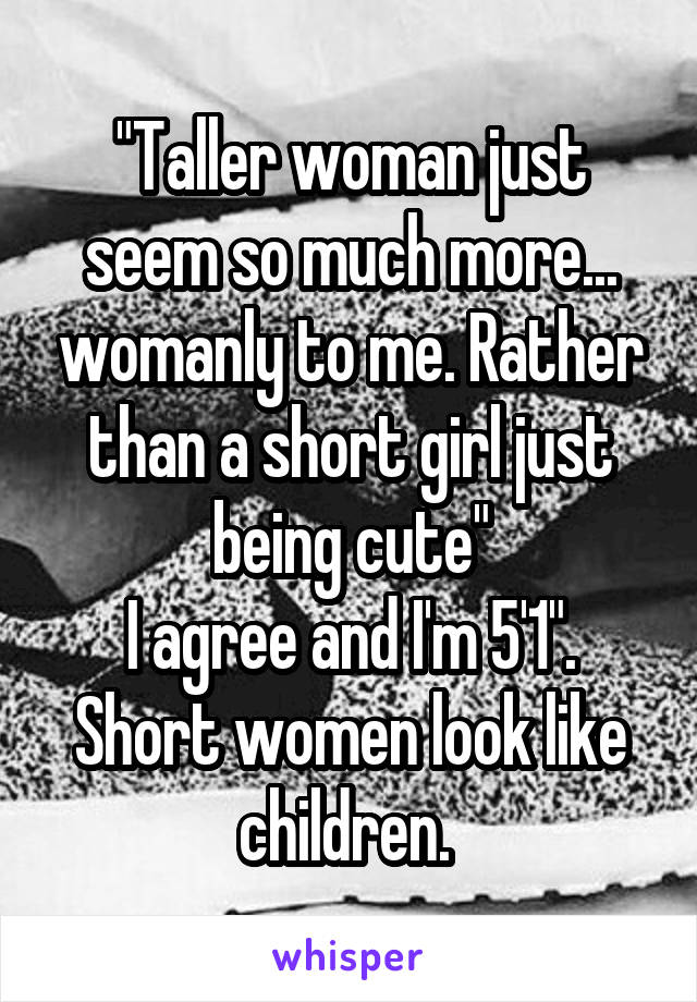 "Taller woman just seem so much more... womanly to me. Rather than a short girl just being cute"
I agree and I'm 5'1". Short women look like children. 