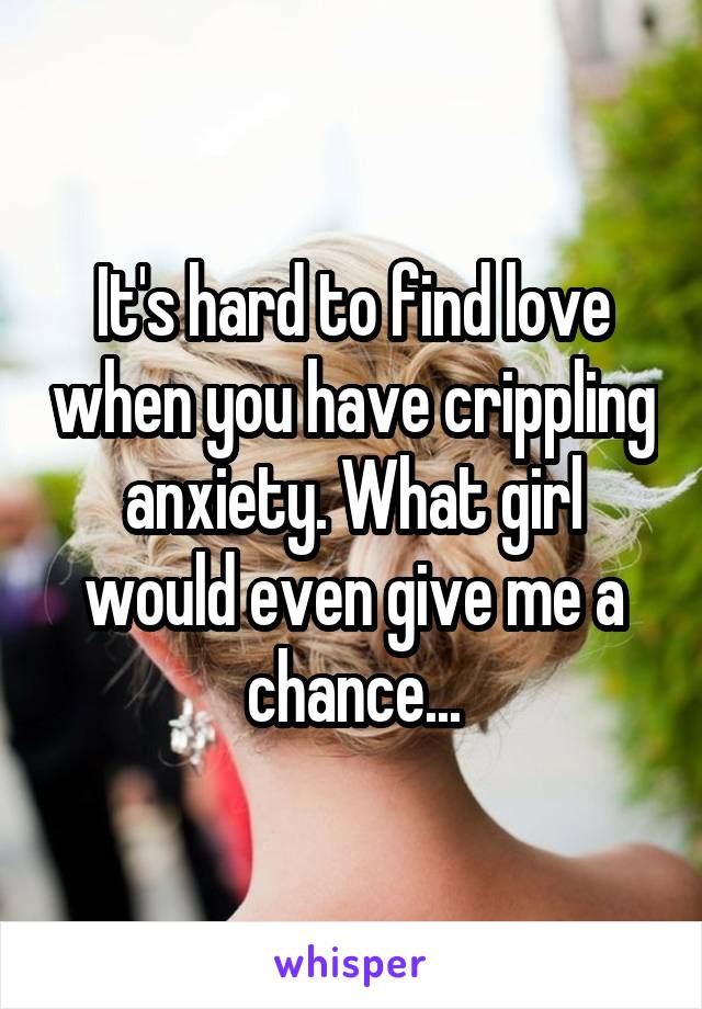 It's hard to find love when you have crippling anxiety. What girl would even give me a chance...