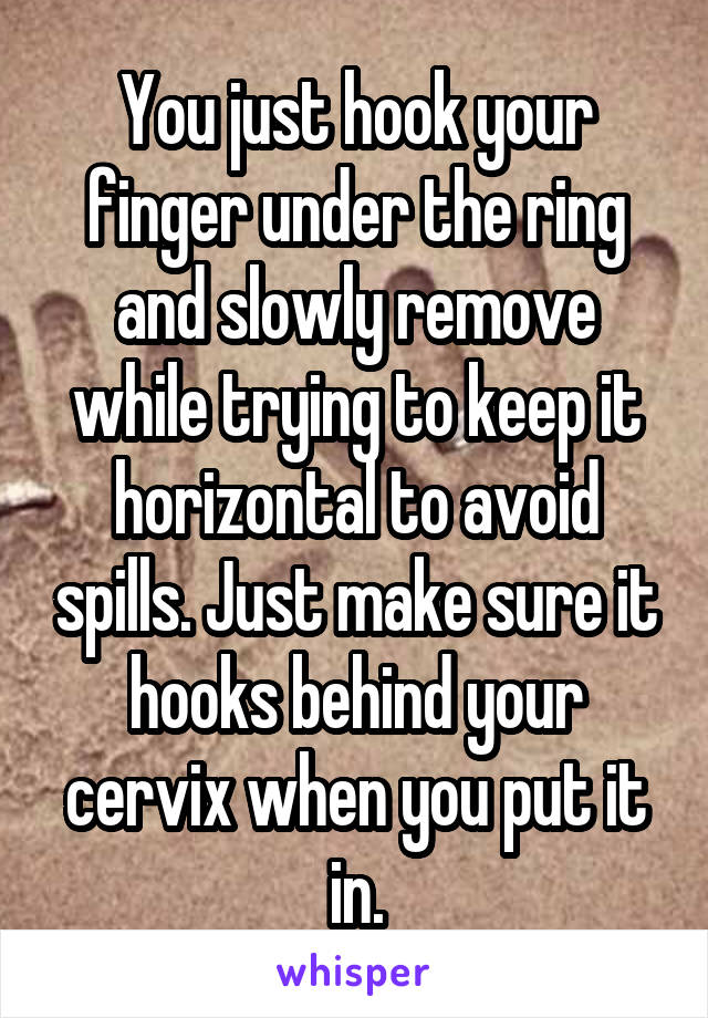 You just hook your finger under the ring and slowly remove while trying to keep it horizontal to avoid spills. Just make sure it hooks behind your cervix when you put it in.