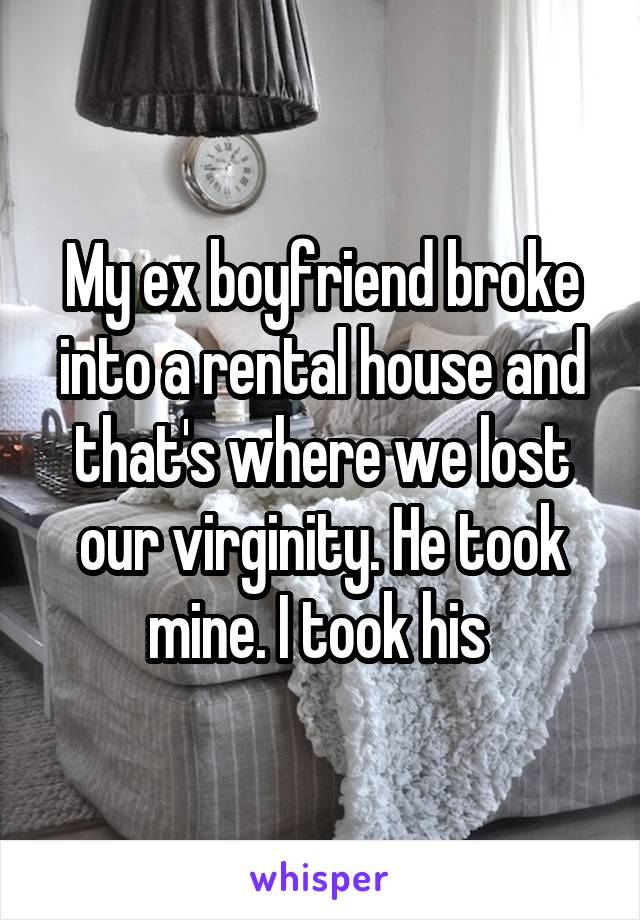 My ex boyfriend broke into a rental house and that's where we lost our virginity. He took mine. I took his 