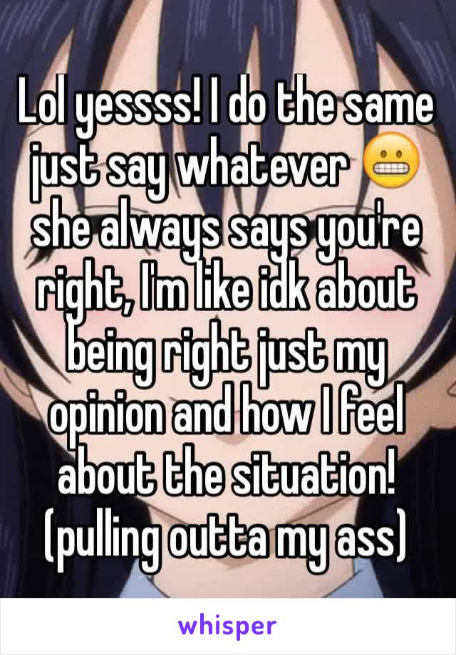 Lol yessss! I do the same just say whatever 😬  she always says you're right, I'm like idk about being right just my opinion and how I feel about the situation! (pulling outta my ass)