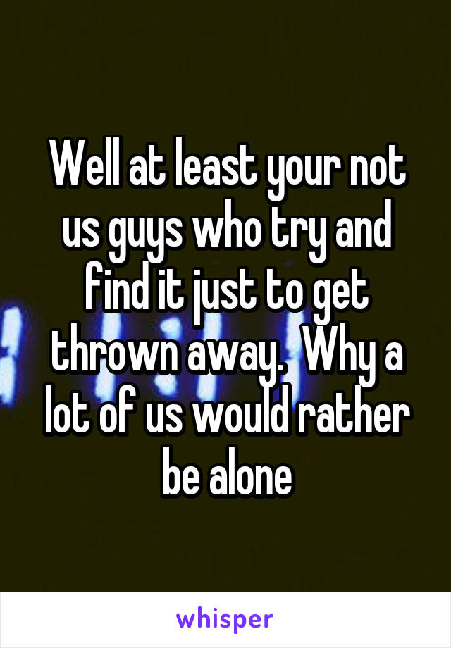 Well at least your not us guys who try and find it just to get thrown away.  Why a lot of us would rather be alone