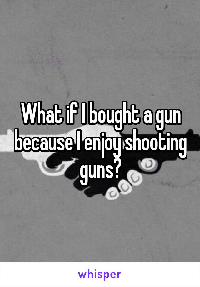 What if I bought a gun because I enjoy shooting guns?