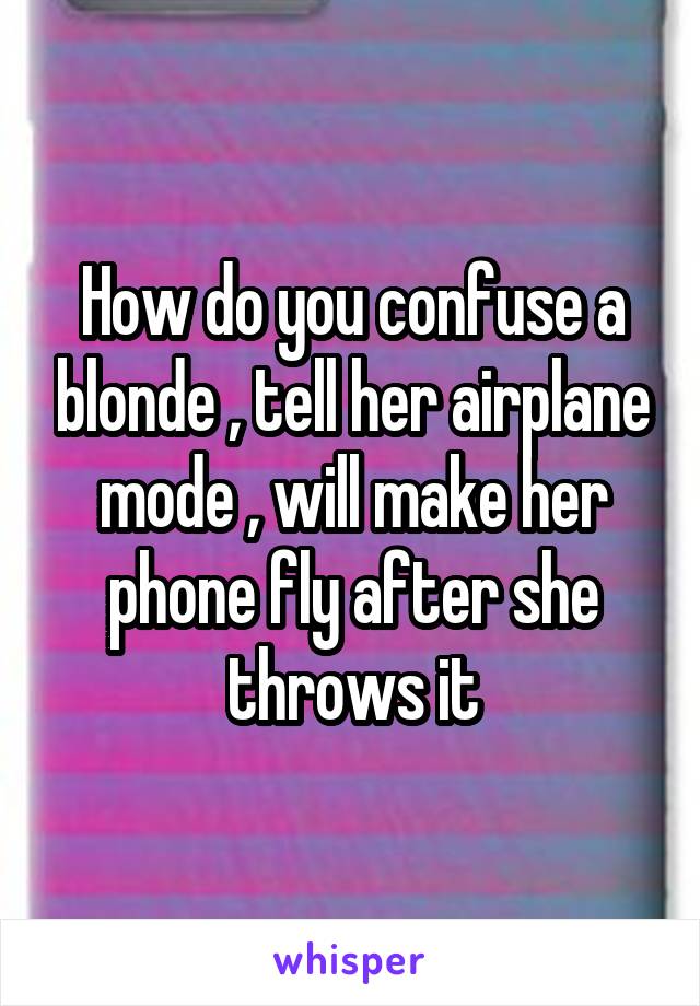 How do you confuse a blonde , tell her airplane mode , will make her phone fly after she throws it
