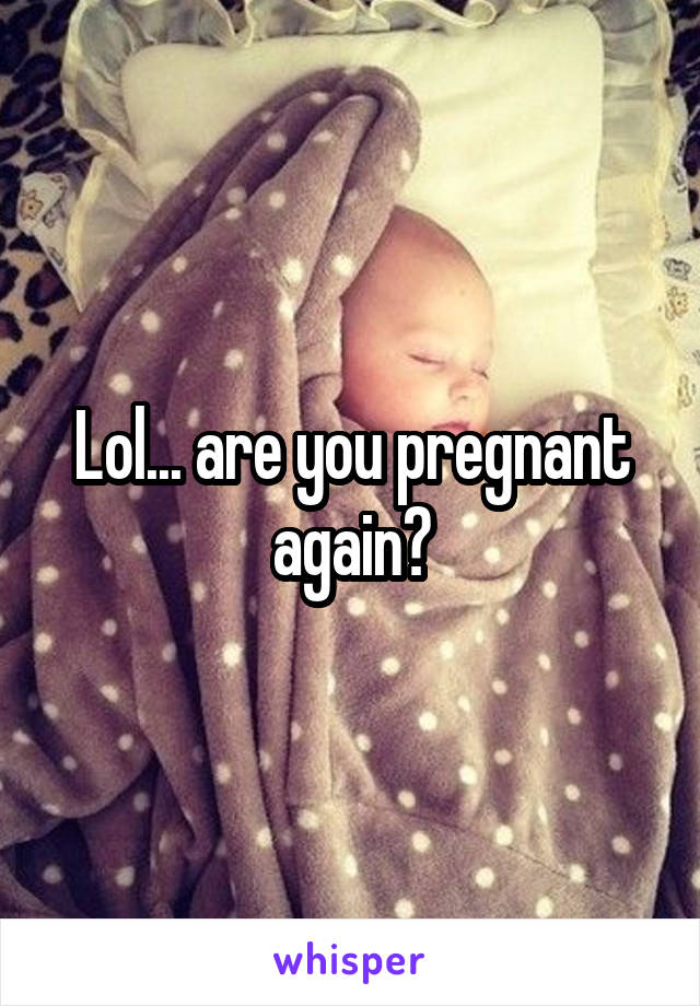 Lol... are you pregnant again?