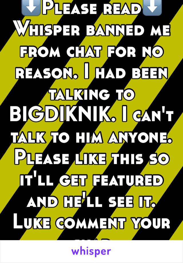 ⬇️Please read⬇️
Whisper banned me from chat for no reason. I had been talking to BIGDIKNIK. I can't talk to him anyone. Please like this so it'll get featured and he'll see it. Luke comment your snap