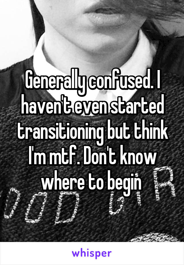 Generally confused. I haven't even started transitioning but think I'm mtf. Don't know where to begin 