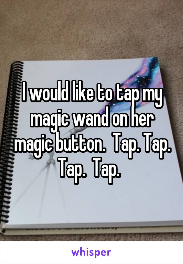 I would like to tap my magic wand on her magic button.  Tap. Tap. Tap.  Tap.  