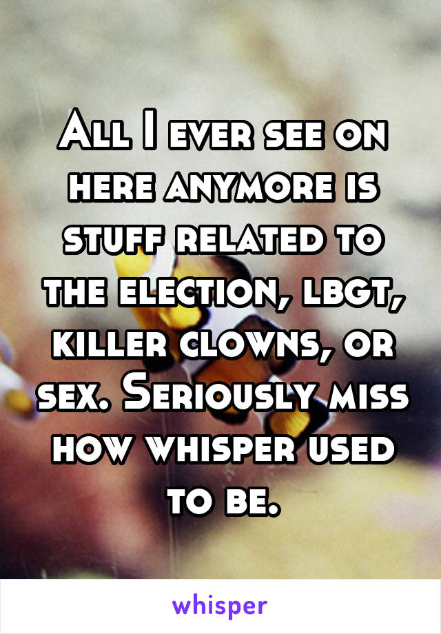 All I ever see on here anymore is stuff related to the election, lbgt, killer clowns, or sex. Seriously miss how whisper used to be.