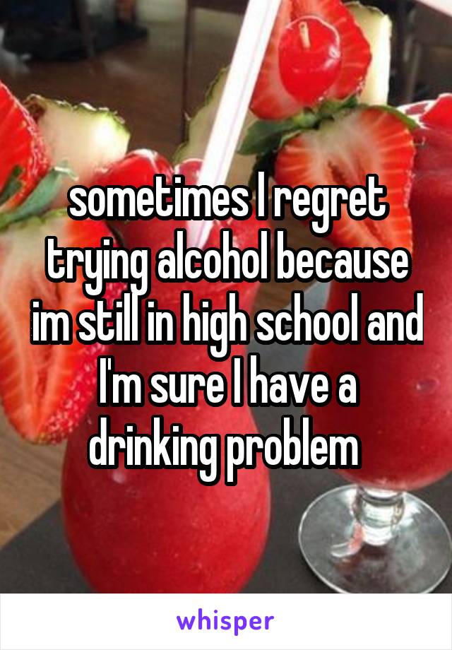 sometimes I regret trying alcohol because im still in high school and I'm sure I have a drinking problem 