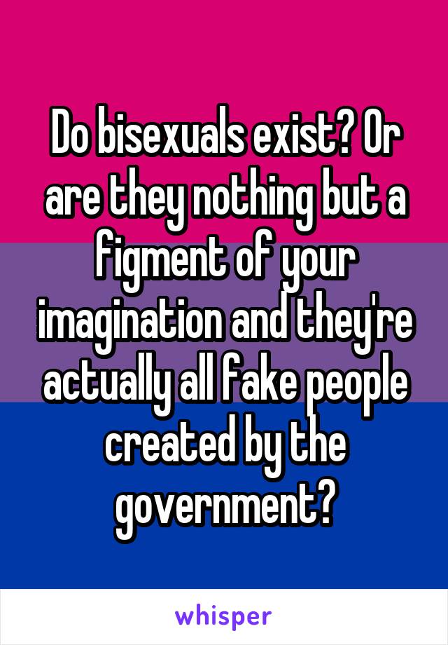 Do bisexuals exist? Or are they nothing but a figment of your imagination and they're actually all fake people created by the government?