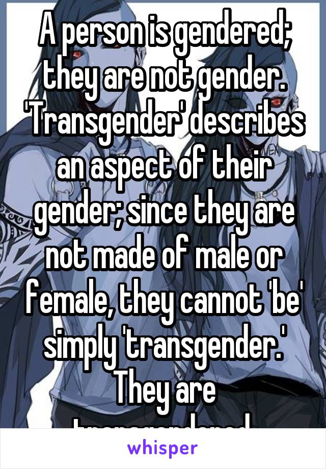 A person is gendered; they are not gender. 'Transgender' describes an aspect of their gender; since they are not made of male or female, they cannot 'be' simply 'transgender.' They are transgendered.