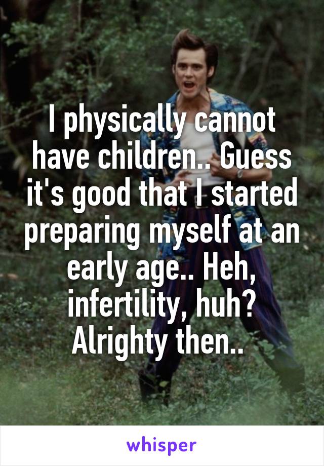 I physically cannot have children.. Guess it's good that I started preparing myself at an early age.. Heh, infertility, huh? Alrighty then.. 