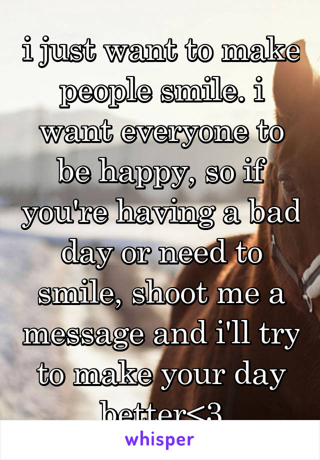 i just want to make people smile. i want everyone to be happy, so if you're having a bad day or need to smile, shoot me a message and i'll try to make your day better<3