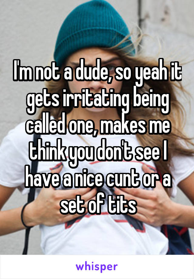 I'm not a dude, so yeah it gets irritating being called one, makes me think you don't see I have a nice cunt or a set of tits