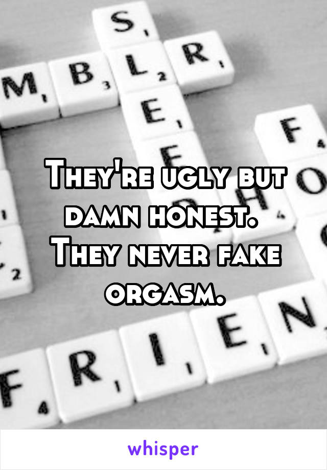 They're ugly but damn honest. 
They never fake orgasm.
