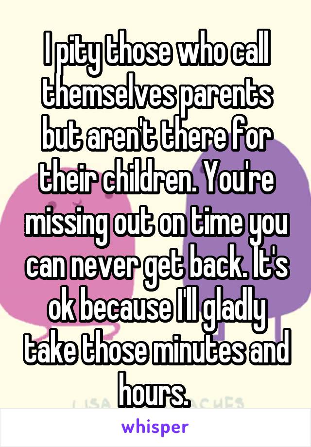 I pity those who call themselves parents but aren't there for their children. You're missing out on time you can never get back. It's ok because I'll gladly take those minutes and hours. 